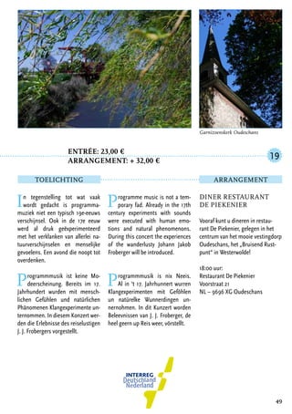 Entrée: 23,00 €
		 arrangement: + 32,00 €
In tegenstelling tot wat vaak
wordt gedacht is programma-
muziek niet een typisch 19e-eeuws
verschijnsel. Ook in de 17e eeuw
werd al druk geëxperimenteerd
met het verklanken van allerlei na-
tuurverschijnselen en menselijke
gevoelens. Een avond die noopt tot
overdenken.
Programmmusik ist keine Mo-
deerscheinung. Bereits im 17.
Jahrhundert wurden mit mensch-
lichen Gefühlen und natürlichen
Phänomenen Klangexperimente un-
ternommen. In diesem Konzert wer-
den die Erlebnisse des reiselustigen
J. J. Frobergers vorgestellt.
Programme music is not a tem-
porary fad. Already in the 17th
century experiments with sounds
were executed with human emo-
tions and natural phenomenons.
During this concert the experiences
of the wanderlusty Johann Jakob
Froberger will be introduced.
Programmmusik is nix Neeis.
Al in ‘t 17. Jahrhunnert wurren
Klangexperimenten mit Geföhlen
un natürelke Wunnerdingen un-
nernohmen. In dit Kunzert worden
Beleevnissen van J. J. Froberger, de
heel geern up Reis weer, vörstellt.
49
Diner Restaurant
De Piekenier
Vooraf kunt u dineren in restau-
rant De Piekenier, gelegen in het
centrum van het mooie vestingdorp
Oudeschans, het „Bruisend Rust-
punt“ in Westerwolde!
18:00 uur:
Restaurant De Piekenier
Voorstraat 21
NL – 9696 XG Oudeschans
19
TOELICHTING Arrangement
Garnizoenskerk Oudeschans
 
