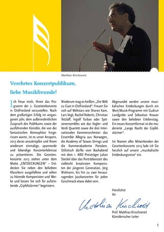5
Matthias Kirschnereit
Ich freue mich, Ihnen das Pro-
gramm der 2. Gezeitenkonzerte
in Ostfriesland vorzustellen. Nach
dem großartigen Erfolg im vergan-
genen Jahr, dem außerordentlichen
Zuspruch des Publikums sowie der
ausführenden Künstler, die von der
fantastischen Atmosphäre hinge-
rissen waren, ist es unser Ansporn,
2013 daran anzuknüpfen und Ihnen
wiederum einmalige, spannende
und lebendige Konzerterlebnisse
zu präsentieren. Die Gezeiten-
konzerte 2013 stehen unter dem
Motto „ENTDECKUNGEN“ – Ent-
decken Sie neben den beliebten
Klassikern ausgefallene und selten
zu hörende Komponisten und Wer-
ke und lassen Sie sich für aufstre-
bende „Gipfelstürmer“ begeistern.
Wiederum mag es heißen: „Die Welt
zu Gast in Ostfriesland“: Freuen Sie
sich auf Weltstars wie Sharon Kam,
Lars Vogt, Rachel Roberts, Christian
Tetzlaff, Ingolf Turban oder Spit-
zenensembles wie das Vogler- und
Verdi Quartett sowie die drei Inter-
nationalen Kammerorchester: das
Ensemble Allegria aus Norwegen,
die Academy of Taiwan Strings und
die Kammerakademie Potsdam.
Stilistisch dürfte vom Bachabend
mit dem 1. ARD Preisträger Julian
Steckel über das Porträtkonzert des
vielleicht kreativsten Komponis-
ten der jüngeren Generation, Jörg
Widmann, bis hin zu zwei heraus-
ragenden Jazzkonzerten für jeden
Geschmack etwas dabei sein.
Abgerundet werden unsere musi-
kalischen Entdeckungen durch ein
Wort/Musik-Programm mit Gudrun
Landgrebe und Sebastian Knauer
sowie den beliebten Erlebnistag.
Ein neues Konzertformat ist die mo-
derierte „Lange Nacht der Gipfel-
stürmer“.
Im Namen aller Mitwirkenden der
Gezeitenkonzerte 2013 lade ich Sie
herzlich auf unsere „musikalische
Entdeckungsreise“ ein.
Herzlichst
Ihr
Prof. Matthias Kirschnereit
Künstlerischer Leiter
Verehrtes Konzertpublikum,
liebe Musikfreunde!
 