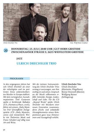 Donnerstag | 25. Juli | 20:00 Uhr | Gut Horn Gristede
	Zwischenahner StraSSe 8, 26215 Wiefelstede-Gristede
Programm
In den vergangenen Jahren hat
sich Ulrich Drechsler als einer
der vielseitigsten und im posi-
tivsten Sinne unberechenbars-
ten Musiker in Europa etabliert.
Mit dem norwegischen Ausnah-
mepianisten Tord Gustavsen
spielte er berührende Balladen
(CD „Humans & Places, 2006),
führte mit seinem „Daily Myste-
ries Trio“ feinstoffliche Zwiege-
spräche (CD „Daily Mysteries,
2007) und interpretierte Wer-
ke von Thelonious Monk und
Franz Schubert auf völlig neue
Art und Weise.
Mit der intimen Instrumentie-
rung des Ulrich Drechsler Trios
vermag er auszusagen, was ihm
wichtig ist und seinen Anspruch
an die Musik vollkommen er-
füllt: Intimität, Energie, Leiden-
schaft und Liebe. Für die CD
„Beyond Words“ spielte Ulrich
Drechsler mit Musikern einer
neuen Generation zusammen,
deren frische und unbedarfte
Herangehensweise seinen Kom-
positionen ganz neue Dimensi-
onen und Aussagekraft verleiht.
Ulrich Drechsler Trio
Ulrich Drechsler
(Klarinette, Flügelhorn)
Benny Omerzell (Klavier)
Wolfgang Rainer
(Schlagzeug)
Jazz
Ulrich Drechsler Trio
20
50
Ulrich Drechsler Trio	 Foto: Wolf-Dieter Grabner
 