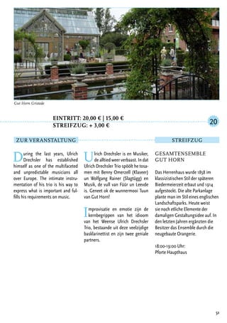 Eintritt: 20,00 € | 15,00 €
		Streifzug: + 3,00 €
During the last years, Ulrich
Drechsler has established
himself as one of the multifaceted
and unpredictable musicians all
over Europe. The intimate instru-
mentation of his trio is his way to
express what is important and ful-
fills his requirements on music.
Ulrich Drechsler is en Musiker,
de alltied weer verbaast. In dat
Ulrich Drechsler Trio spöölt he tosa-
men mit Benny Omerzell (Klaveer)
un Wolfgang Rainer (Slagtügg) en
Musik, de vull van Füür un Leevde
is. Geneet ok de wunnermooi Tuun
van Gut Horn!
Improvisatie en emotie zijn de
kernbegrippen van het idioom
van het Weense Ulrich Drechsler
Trio, bestaande uit deze veelzijdige
basklarinettist en zijn twee geniale
partners.
51
Gut Horn Gristede
Gesamtensemble
Gut Horn
Das Herrenhaus wurde 1858 im
klassizistischen Stil der späteren
Biedermeierzeit erbaut und 1914
aufgestockt. Die alte Parkanlage
plante man im Stil eines englischen
Landschaftsparks. Heute weist
sie noch etliche Elemente der
damaligen Gestaltungsidee auf. In
den letzten Jahren ergänzten die
Besitzer das Ensemble durch die
neugebaute Orangerie.
18:00-19:00 Uhr:
Pforte Haupthaus
20
Zur Veranstaltung Streifzug
 