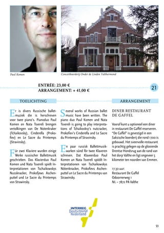 Entrée: 23,00 €
		 arrangement: + 41,00 €
Er is divers Russische ballet-
muziek die is herschreven
voor twee piano’s. Pianoduo Paul
Komen en Nata Tsvereli brengen
vertolkingen van De Notenkraker
(Tchaikovsky), Cinderella (Proko-
fiev) en Le Sacre du Printemps
(Stravinsky).
Für zwei Klaviere wurden einige
Werke russischer Ballettmusik
geschrieben. Das Klavierduo Paul
Komen und Nata Tsvereli spielt In-
terpretationen von Tschaikowskys
Nussknacker, Prokofjews Aschen-
puttel und Le Sacre du Printemps
von Strawinsky.
Several works of Russian ballet
music have been written. The
piano duo Paul Komen and Nata
Tsvereli is going to play interpreta-
tions of Tchaikovksy’s nutcracker,
Prokofiev’s Cinderella and Le Sacre
du Printemps of Stravinsky.
En paar russisk Ballettmusik-
warken sünd för twee Klaveren
schreven. Dat Klaveerduo Paul
Komen un Nata Tsvereli spöölt In-
terpretationen van Tschaikowskys
Nötenknacker, Prokofievs Aschen-
puttel un Le Sacre du Printemps van
Strawinsky.
53
Paul Komen Concertboerderij Onder de Linden Valthermond
Diner Restaurant
De Gaffel
Vooraf kunt u optioneel een diner
in restaurant De Gaffel reserveren.
“De Gaffel” is gevestigd in een
Saksische boerderij die rond 1700 is
gebouwd. Het sveervolle restaurant
is prachtig gelegen op de glooiende
Drentse Hondsrug aan de rand van
het dorp Valthe en ligt ongeveer 5
kilometer ten noorden van Emmen.
17.30 uur:
Restaurant De Gaffel
Odoornerweg 1
NL – 7872 PA Valthe
21
TOELICHTING Arrangement
 