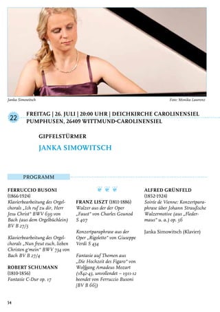 Freitag | 26. Juli | 20:00 Uhr | Deichkirche Carolinensiel
	Pumphusen, 26409 Wittmund-Carolinensiel
Programm
Ferruccio Busoni
(1866-1924)
Klavierbearbeitung des Orgel-
chorals „Ich ruf zu dir, Herr
Jesu Christ“ BWV 639 von
Bach (aus dem Orgelbüchlein)
BV B 27/5
Klavierbearbeitung des Orgel-
chorals „Nun freut euch, lieben
Christen g‘mein“ BWV 734 von
Bach BV B 27/4
Robert Schumann
(1810-1856)
Fantasie C-Dur op. 17
❦ ❦ ❦
Franz Liszt (1811-1886)
Walzer aus der der Oper
„Faust“ von Charles Gounod
S 407
Konzertparaphrase aus der
Oper „Rigoletto“ von Giuseppe
Verdi S 434
Fantasie auf Themen aus
„Die Hochzeit des Figaro“ von
Wolfgang Amadeus Mozart
(1842-43, unvollendet – 1911-12
beendet von Ferruccio Busoni
[BV B 66])
Alfred Grünfeld
(1852-1924)
Soirée de Vienne: Konzertpara-
phrase über Johann Straußsche
Walzermotive (aus „Fleder-
maus“ u. a.) op. 56
Janka Simowitsch (Klavier)
Gipfelstürmer
Janka Simowitsch
22
54
Janka Simowitsch	 Foto: Monika Lawrenz
 