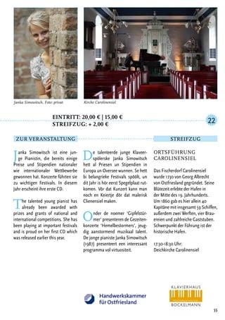Eintritt: 20,00 € | 15,00 €
		Streifzug: + 2,00 €
Janka Simowitsch ist eine jun-
ge Pianistin, die bereits einige
Preise und Stipendien nationaler
wie internationaler Wettbewerbe
gewonnen hat. Konzerte führten sie
zu wichtigen Festivals. In diesem
Jahr erscheint ihre erste CD.
The talented young pianist has
already been awarded with
prizes and grants of national and
international competitions. She has
been playing at important festivals
and is proud on her first CD which
was released earlier this year.
De talenteerde junge Klaveer-
spölerske Janka Simowitsch
hett al Priesen un Stipendien in
Europa un Oversee wunnen. Se hett
bi belangrieke Festivals spöölt, un
dit Jahr is hör eerst Spegelplaat rut-
komen. Vör dat Kunzert kann man
noch en Keiertje dör dat malerisk
Clienensiel maken.
Onder de noemer ‘Gipfelstür-
mer‘ presenteren de Gezeiten-
konzerte ‘Hemelbestormers‘, jeug-
dig aanstormend muzikaal talent.
De jonge pianiste Janka Simowitsch
(1987) presenteert een interessant
programma vol virtuositeit.
55
Janka Simowitsch, Foto: privat Kirche Carolinensiel
Ortsführung
Carolinensiel
Das Fischerdorf Carolinensiel
wurde 1730 von Georg Albrecht
von Ostfriesland gegründet. Seine
Blütezeit erlebte der Hafen in
der Mitte des 19. Jahrhunderts.
Um 1860 gab es hier allein 40
Kapitäne mit insgesamt 59 Schiffen,
außerdem zwei Werften, vier Brau-
ereien und zahlreiche Gaststuben.
Schwerpunkt der Führung ist der
historische Hafen.
17:30-18:30 Uhr:
Deichkirche Carolinensiel
22
Zur Veranstaltung Streifzug
 