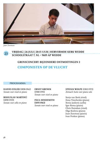 Vrijdag | 26 juli | 20:15 uur | Hervormde Kerk Wedde
	Schoolstraat 7, NL – 9689 AP Wedde
ProgrammA
Hanns Eisler (1898-1962)
Sonate voor viool en piano
Bohuslav Martinů
(1890-1959)
Sonate voor cello en piano
Ernst Krenek
(1900-1991)
Sonate voor viool en piano
Paul Hindemith
(1895-1963)
Sonate voor viool en piano
Stefan Wolpe (1902-1972)
Zemach Suite voor piano solo
Sonja van Beek (viool)
Ilona Timchenko (piano)
Xenia Jankovic (cello)
Igor Roma (piano)
Chris Duindam (viool)
Olga Kozlova (piano)
Juan Zurutuza (piano)
Ivan Penkov (piano)
Grensconcert: Bijzondere ontmoetingen 2
Componisten op de vlucht
23
56
Juan Zurutuza
 
