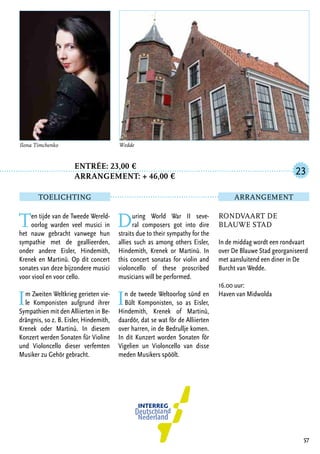 Entrée: 23,00 €
		 arrangement: + 46,00 €
Ten tijde van de Tweede Wereld-
oorlog warden veel musici in
het nauw gebracht vanwege hun
sympathie met de geallieerden,
onder andere Eisler, Hindemith,
Krenek en Martinů. Op dit concert
sonates van deze bijzondere musici
voor viool en voor cello.
Im Zweiten Weltkrieg gerieten vie-
le Komponisten aufgrund ihrer
Sympathien mit den Alliierten in Be-
drängnis, so z. B. Eisler, Hindemith,
Krenek oder Martinů. In diesem
Konzert werden Sonaten für Violine
und Violoncello dieser verfemten
Musiker zu Gehör gebracht.
During World War II seve-
ral composers got into dire
straits due to their sympathy for the
allies such as among others Eisler,
Hindemith, Krenek or Martinů. In
this concert sonatas for violin and
violoncello of these proscribed
musicians will be performed.
In de tweede Weltoorlog sünd en
Bült Komponisten, so as Eisler,
Hindemith, Krenek of Martinů,
daardör, dat se wat för de Alliierten
over harren, in de Bedrullje komen.
In dit Kunzert worden Sonaten för
Vigelien un Violoncello van disse
meden Musikers spöölt.
57
Ilona Timchenko Wedde
Rondvaart De
Blauwe Stad
In de middag wordt een rondvaart
over De Blauwe Stad georganiseerd
met aansluitend een diner in De
Burcht van Wedde.
16.00 uur:
Haven van Midwolda
23
TOELICHTING Arrangement
 
