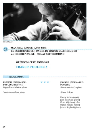 Maandag | 29 juli | 20:15 uur
	Concertboerderij Onder de Linden Valthermond
	Zuiderdiep 279, NL – 7876 AP Valthermond
ProgrammA
Francis Jean Marcel
Poulenc (1899-1963)
Bagatelle voor viool en piano
Sonate voor cello en piano
❦ ❦ ❦ Francis Jean Marcel
Poulenc
Sonate voor viool en piano
Diverse liederen
Emmy Verhey (viool)
Juan Zurutuza (piano)
Floris Mijnders (cello)
Marcel Reijans (tenor)
Jeroen Sarphati (piano)
Grensconcert: Anno 2013
Francis Poulenc 2
24
58
Floris Mijnders
 