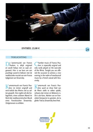 Entrée: 23,00 €
		
De kamermuziek van Francis
Poulenc is altijd origineel
en wordt helaas niet zo vaak uit-
gevoerd. Hier is uw kans om een
prachtige avond te beleven met de
neoklassieke muziek van een Franse
tijdgenoot van Stravinsky.
Kammermusik von Francis Pou-
lenc ist immer originell und
wird östlich des Rheins viel zu sel-
ten gespielt. Hier ergibt sich die Ge-
legenheit, einen schönen Abend im
Reich der neoklassizistischen Musik
eines französischen Strawinsky-
Zeitgenossen zu erleben.
Chamber music of Francis Pou-
lenc is especially original and
only rarely played on the east-side
of the Rhine. Tonight you are offe-
red the occasion to witness a nice
evening in the realm of neoclassical
music by a French coeval with Stra-
vinsky.
Kamermusik van Francis Pou-
lenc word an disse Sied van
de Rhein vööls to selten spöölt,
schoons dat immer en Beleevnis is.
Dit is de Kans, Warken van en fran-
zöösk Komponist to geneten, de to
glieke Tied as Strawinsky leevt hett.
59
24
TOELICHTING
 