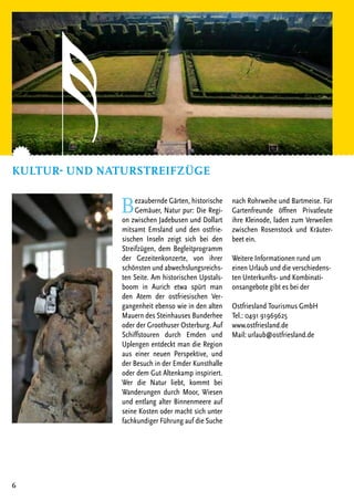 Bezaubernde Gärten, historische
Gemäuer, Natur pur: Die Regi-
on zwischen Jadebusen und Dollart
mitsamt Emsland und den ostfrie-
sischen Inseln zeigt sich bei den
Streifzügen, dem Begleitprogramm
der Gezeitenkonzerte, von ihrer
schönsten und abwechslungsreichs-
ten Seite. Am historischen Upstals-
boom in Aurich etwa spürt man
den Atem der ostfriesischen Ver-
gangenheit ebenso wie in den alten
Mauern des Steinhauses Bunderhee
oder der Groothuser Osterburg. Auf
Schiffstouren durch Emden und
Uplengen entdeckt man die Region
aus einer neuen Perspektive, und
der Besuch in der Emder Kunsthalle
oder dem Gut Altenkamp inspiriert.
Wer die Natur liebt, kommt bei
Wanderungen durch Moor, Wiesen
und entlang alter Binnenmeere auf
seine Kosten oder macht sich unter
fachkundiger Führung auf die Suche
nach Rohrweihe und Bartmeise. Für
Gartenfreunde öffnen Privatleute
ihre Kleinode, laden zum Verweilen
zwischen Rosenstock und Kräuter-
beet ein.
Weitere Informationen rund um
einen Urlaub und die verschiedens-
ten Unterkunfts- und Kombinati-
onsangebote gibt es bei der
Ostfriesland Tourismus GmbH
Tel.: 0491 91969625
www.ostfriesland.de
Mail: urlaub@ostfriesland.de
Kultur- und Naturstreifzüge
6
 