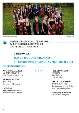 Donnerstag | 01. August | 20:00 Uhr
	Ev.-ref. Georgskirche Weener
	 Kirchplatz, 26826 Weener
Programm
Wolfgang Amadeus
Mozart (1756-1791)
Divertimento in B-Dur KV 137
Antonín Dvořák
(1841-1904)
Serenade in E-Dur op. 22
Puchheimer
Jugendkammerorchester
Peter Michielsen (Dirigent)
❦ ❦ ❦ Igor Strawinsky
(1882-1971)
Suite Italienne
(arr. van Schaik)
Dmitri Schostako-
witsch (1906-1975)
Streichquartett Nr. 4 in D-Dur
op. 83 (arr. van Prooijen)
Haydn Jeugd Strijkorkest
Jan-Ype Nota (Dirigent)
Grenzkonzert
Haydn Jeugd Strijkorkest
& Puchheimer Jugendkammerorchester
25
60
Haydn Jeugd Strijkorkest 	 Foto: privat
 