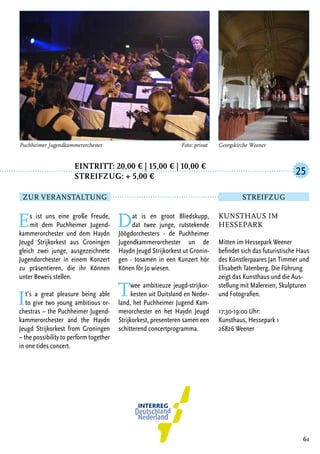 Eintritt: 20,00 € | 15,00 € | 10,00 €
		Streifzug: + 5,00 €
Es ist uns eine große Freude,
mit dem Puchheimer Jugend-
kammerorchester und dem Haydn
Jeugd Strijkorkest aus Groningen
gleich zwei junge, ausgezeichnete
Jugendorchester in einem Konzert
zu präsentieren, die ihr Können
unter Beweis stellen.
It’s a great pleasure being able
to give two young ambitious or-
chestras – the Puchheimer Jugend-
kammerorchester and the Haydn
Jeugd Strijkorkest from Groningen
– the possibility to perform together
in one tides concert.
Dat is en groot Bliedskupp,
dat twee junge, rutstekende
Jöögdorchesters - de Puchheimer
Jugendkammerorchester un de
Haydn Jeugd Strijkorkest ut Gronin-
gen - tosamen in een Kunzert hör
Könen för Jo wiesen.
Twee ambitieuze jeugd-strijkor-
kesten uit Duitsland en Neder-
land, het Puchheimer Jugend Kam-
merorchester en het Haydn Jeugd
Strijkorkest, presenteren samen een
schitterend concertprogramma.
61
Georgskirche WeenerPuchheimer Jugendkammerorchester	 Foto: privat
Kunsthaus im
Hessepark
Mitten im Hessepark Weener
befindet sich das futuristische Haus
des Künstlerpaares Jan Timmer und
Elisabeth Tatenberg. Die Führung
zeigt das Kunsthaus und die Aus-
stellung mit Malereien, Skulpturen
und Fotografien.
17:30-19:00 Uhr:
Kunsthaus, Hessepark 1
26826 Weener
25
Zur Veranstaltung Streifzug
 