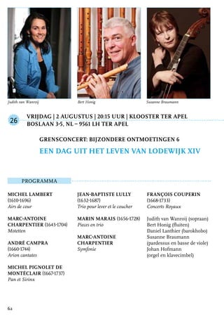 Vrijdag | 2 augustus | 20:15 uur | Klooster Ter Apel
	Boslaan 3-5, NL – 9561 LH Ter Apel
ProgrammA
Michel Lambert
(1610-1696)
Airs de cour
Marc-Antoine
Charpentier (1643-1704)
Motetten
André Campra
(1660-1744)
Arion cantates
Michel Pignolet de
Montéclair (1667-1737)
Pan et Sirinx
Jean-Baptiste Lully
(1632-1687)
Trio pour lever et le coucher
Marin Marais (1656-1728)
Pieces en trio
Marc-Antoine
Charpentier
Symfonie
François Couperin
(1668-1733)
Concerts Royaux
Judith van Wanroij (sopraan)
Bert Honig (fluiten)
Daniel Lanthier (barokhobo)
Susanne Braumann
(pardessus en basse de viole)
Johan Hofmann
(orgel en klavecimbel)
Grensconcert: Bijzondere ontmoetingen 6
een dag uit het leven van Lodewijk XIV
26
62
Judith van Wanroij		 Bert Honig			 Susanne Braumann
 
