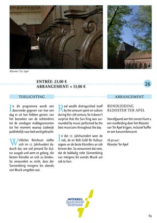 Entrée: 23,00 €
		 arrangement: + 13,00 €
In dit programma wordt een
doorsnede gegeven van hoe een
dag er uit kan hebben gezien: van
het bezoeken van de ochtendmis
tot de zondagse middagconcerten
tot het moment waarop Lodewijk
publiekelijk naar bed werd gebracht.
Wirklicher Reichtum stellte
sich im 17. Jahrhundert da-
durch dar, wie viel jemand für Kul-
tur ausgab und wem es gelang, die
besten Künstler an sich zu binden.
So verwundert es nicht, dass der
Sonnenkönig morgens bis abends
von Musik umgeben war.
Real wealth distinguished itself
by the amount spent on culture
during the 17th century. So it doesn’t
surprise that the Sun King was sur-
rounded by music performed by the
best musicians throughout the day.
In dat 17. Jahrhunndert weer de
riek, de en Bült Geld för Kultuur
utgeev un de beste Künstlers an sük
binnen dee. So verwunnert dat neet,
dat de baldadig rieke Sünnenkönig
van mörgens bit avends Musik um
sük to harr.
63
Rondleiding
Klooster Ter Apel
Voorafgaand aan het concert kunt u
een rondleiding door het Klooster
van Ter Apel krijgen, inclusief koffie
en een kanunnikencarré.
18.30 uur:
Klooster Ter Apel
26
TOELICHTING Arrangement
Klooster Ter Apel	
 