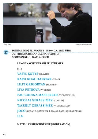 Sonnabend | 03. August | 18:00 - ca. 23:00 Uhr
	Ostfriesische Landschaft Aurich
	Georgswall 1, 26603 Aurich
Lange Nacht der Gipfelstürmer
mit
Vasyl Kotys (Klavier)
Karo Khachatryan (Tenor)
Lilit Grigoryan (Klavier)
Liya Petrova (Violine)
Pau Codina Masferrer (Violoncello)
Nicolai Gerassimez (Klavier)
Wassily Gerassimez (Violoncello)
JOCO (Gesang, Saxofon, E-Piano, Bass, Schlagzeug)
u.a.
Matthias Kirschnereit (Moderation)
27
64
Vasyl Kotys	 Foto: Gezeitenkonzerte
 
