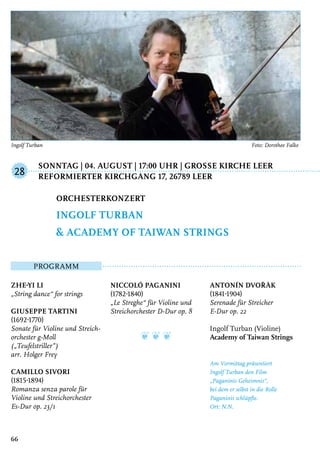 Sonntag | 04. August | 17:00 Uhr | GroSSe Kirche Leer
	Reformierter Kirchgang 17, 26789 Leer
Programm
Zhe-Yi Li
„String dance“ for strings
Giuseppe Tartini
(1692-1770)
Sonate für Violine und Streich-
orchester g-Moll
(„Teufelstriller”)
arr. Holger Frey
Camillo Sivori
(1815-1894)
Romanza senza parole für
Violine und Streichorchester
Es-Dur op. 23/1
Niccoló Paganini
(1782-1840)
„Le Streghe“ für Violine und
Streichorchester D-Dur op. 8
❦ ❦ ❦
Antonín Dvořàk
(1841-1904)
Serenade für Streicher
E-Dur op. 22
Ingolf Turban (Violine)
Academy of Taiwan Strings
Am Vormittag präsentiert
Ingolf Turban den Film
„Paganinis Geheimnis“,
bei dem er selbst in die Rolle
Paganinis schlüpfte.
Ort: N.N.
Orchesterkonzert
Ingolf Turban
& Academy of Taiwan Strings
28
66
Ingolf Turban	 Foto: Dorothee Falke
 