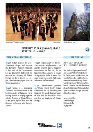 Eintritt: 25,00 € | 20,00 € | 15,00 €
		Streifzug: + 4,00 €
Ingolf Turban ist einer der span-
nendsten Geiger und bekannt
als berufener Paganini-Interpret!
Er freut sich auf die Zusammenar-
beit auf deutschem Boden mit der
fantastischen Academy of Taiwan
Strings, mit der er bereits vor eini-
gen Jahren das Vergnügen hatte, in
Taiwan aufzutreten.
Ingolf Turban is a fascinating
violinist and known as one of the
best interpreter of Paganini. He is
looking forward to playing together
with the Academy of Taiwan Strings.
A few years ago he has had the
pleasure performing with them in
Taiwan.
Ingolf Turban is een van de inte-
ressanteste Vigelienspölers un
daarför bekannt, dat he Paganini
interpreteert. He freit sük, dat he
tosamen mit de Academy of Taiwan
Strings spöölt, de he al kennt. Ent-
deckt ok de interessante Paden van
Wilhemine Siefkes in Leer!
De internationaal gevierde
Duitse violist Ingolf Turban
is beroemd om zijn vertolking van
Paganini. Hij wordt begeleid door
de top van de Aziatische strijk-
orkesten, de Academy of Taiwan
Strings.
67
Auf den Spuren
Wilhelmine Siefkes
Der Stadtrundgang wandelt auf
den Spuren Wilhelmine Siefkes:
ihr Geburtshaus, das Rathaus, die
Keerlke-Figur, die Stadtbücherei…
Diese besondere Führung durch
Leer bringt Ihnen Wilhelmine Sief-
kes als Lehrerin, als Schriftstellerin,
als Verfechterin der Plattdeutschen
Sprache und als mutige, politisch
aktive Frau näher.
14:30-16:00 Uhr:
Rathaustreppe
Rathausstraße 1
26789 Leer
28
Zur Veranstaltung Streifzug
Große Kirche LeerAcademy of Taiwan Strings 	 Foto: privat
 