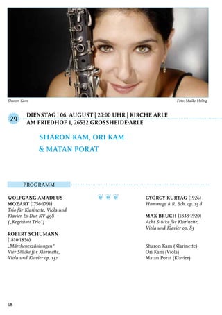 Dienstag | 06. August | 20:00 Uhr | Kirche Arle
	Am Friedhof 1, 26532 GroSSheide-Arle
Programm
Wolfgang Amadeus
Mozart (1756-1791)
Trio für Klarinette, Viola und
Klavier Es-Dur KV 498
(„Kegelstatt Trio“)
Robert Schumann
(1810-1856)
„Märchenerzählungen“
Vier Stücke für Klarinette,
Viola und Klavier op. 132
❦ ❦ ❦ György Kurtág (1926)
Hommage à R. Sch. op. 15 d
Max Bruch (1838-1920)
Acht Stücke für Klarinette,
Viola und Klavier op. 83
Sharon Kam (Klarinette)
Ori Kam (Viola)
Matan Porat (Klavier)
Sharon Kam, Ori Kam
& Matan Porat
29
68
Sharon Kam	 Foto: Maike Helbig
 