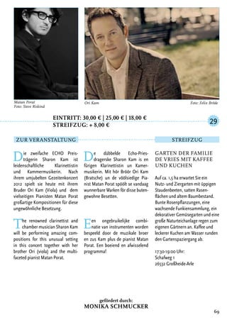 Eintritt: 30,00 € | 25,00 € | 18,00 €
		Streifzug: + 8,00 €
Die zweifache ECHO Preis-
trägerin Sharon Kam ist
leidenschaftliche Klarinettistin
und Kammermusikerin. Nach
ihrem umjubelten Gezeitenkonzert
2012 spielt sie heute mit ihrem
Bruder Ori Kam (Viola) und dem
vielseitigen Pianisten Matan Porat
großartige Kompositionen für diese
ungewöhnliche Besetzung.
The renowned clarinettist and
chamber musician Sharon Kam
will be performing amazing com-
positions for this unusual setting
in this concert together with her
brother Ori (viola) and the multi-
faceted pianist Matan Porat.
De dübbelde Echo-Pries-
dragerske Sharon Kam is en
fürigen Klarinettistin un Kamer-
musikerin. Mit hör Bröör Ori Kam
(Bratsche) un de vöölsiedige Pia-
nist Matan Porat spöölt se vandaag
wunnerbare Warken för disse buten-
gewohne Besetten.
Een ongebruikelijke combi-
natie van instrumenten worden
bespeeld door de muzikale broer
en zus Kam plus de pianist Matan
Porat. Een boeiend en afwisselend
programma!
69
Matan Porat
Foto: Steve Riskind
Ori Kam	 Foto: Felix Bröde
Garten der Familie
de Vries mit Kaffee
und Kuchen
Auf ca. 1,5 ha erwartet Sie ein
Nutz- und Ziergarten mit üppigen
Staudenbeeten, satten Rasen-
flächen und altem Baumbestand.
Bunte Rosenpflanzungen, eine
wachsende Funkiensammlung, ein
dekorativer Gemüsegarten und eine
große Naturteichanlage regen zum
eigenen Gärtnern an. Kaffee und
leckerer Kuchen am Wasser runden
den Gartenspaziergang ab.
17:30-19:00 Uhr:
Schafweg 1
26532 Großheide-Arle
29
Zur Veranstaltung Streifzug
gefördert durch:
Monika Schmucker
 