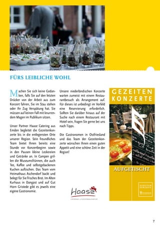 7
Machen Sie sich keine Gedan-
ken, falls Sie auf den letzten
Drücker von der Arbeit aus zum
Konzert fahren, Sie im Stau stehen
oder Ihr Zug Verspätung hat. Sie
müssen auf keinen Fall mit knurren-
dem Magen im Publikum sitzen.
Unser Partner Haase Catering aus
Emden begleitet die Gezeitenkon-
zerte bis in die entlegensten Orte
unserer Region. Sein freundliches
Team bietet Ihnen bereits eine
Stunde vor Konzertbeginn sowie
in den Pausen kleine Leckereien
und Getränke an. In Campen gril-
len die Museumsfrünnen, die auch
Tee, Kaffee und selbstgebackenen
Kuchen auftischen. Das Team vom
Heimathaus Aschendorf backt und
belegt für Sie frisches Brot. Im Alten
Kurhaus in Dangast und auf Gut
Horn Gristede gibt es jeweils eine
eigene Gastronomie.
Unsere niederländischen Konzerte
warten zumeist mit einem Restau-
rantbesuch als Arrangement auf.
Für dieses ist unbedingt im Vorfeld
eine Reservierung erforderlich.
Sollten Sie darüber hinaus auf der
Suche nach einem Restaurant mit
Hotel sein, fragen Sie gerne bei uns
nach Tipps.
Die Gastronomen in Ostfriesland
und das Team der Gezeitenkon-
zerte wünschen Ihnen einen guten
Appetit und eine schöne Zeit in der
Region!
Fürs leibliche Wohl
AUFGETISCHT
 