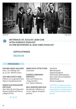 Mittwoch | 07. August | 20:00 Uhr
	Altes Kurhaus Dangast
	An der Rennweide 46, 26316 Varel-Dangast
Programm
Edvard Grieg (1843-1907)
Suite „Aus Holbergs Zeit“
op. 40 (arr. Maarten Jense)
Zita Bružaitė (*1966)
Stillness (2011) (gewidmet dem
Signum Saxophonquartett)
Sergei Rachmaninow
(1873-1943)
Zwei Sätze für Streichquartett:
Romance g-Moll und Scherzo
(Allegro) D-Dur
❦ ❦ ❦
Erkki-Sven Tüür (*1959)
Lamentatio
George Gershwin
(1898-1937)
Suite nach Themen aus
„Porgy and Bess“
(arr. Sylvain Dedenon)
Béla Bartók (1881-1945)
Rumänische Volkstänze Sz
56 (arr. Signum Saxophon-
quartett)
SIGNUM
Blaž Kemperle
(Sopransaxophon)
Erik Nestler (Altsaxophon)
Alan Lužar (Tenorsaxophon)
David Brand
(Baritonsaxophone)
SIGNUM ist Preisträger und Stipen-
diat aus der Bundesauswahl Konzerte
Junger Künstler, ein Förderprojekt der
DEUTSCHER MUSIKRAT Projekt
gGmbH.
Gipfelstürmer
SIGNUM
30
70
SIGNUM	 Foto: privat
 