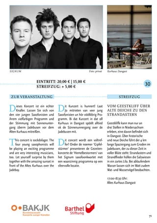 Eintritt: 20,00 € | 15,00 €
		Streifzug: + 5,00 €
Dieses Konzert ist ein echter
Knaller. Lassen Sie sich von
den vier jungen Saxofonisten und
ihrem vielfarbigen Programm und
der Stimmung mit Sonnenunter-
gang überm Jadebusen vor dem
Alten Kurhaus mitreißen.
This concert is sockdolager. The
four young saxophonists will
be playing an exciting programme
and are very interesting musicians,
too. Let yourself surprise by them
together with the amazing sunset in
front of the Altes Kurhaus over the
Jadebay.
Dit Kunzert is hunnert! Laat
Jo mitrieten van veer jung
Saxofonisten un hör vöölklörig Pro-
gramm. Bi dat Kunzert in dat oll
Kurhuus in Dangast spöölt alltied
ok de Sünnenunnergang over de
Jadebusen mit.
Dit concert wordt een voltref-
fer! Onder de noemer ‘Gipfel-
stürmer‘ presenteren de Gezeiten-
konzerte de ‘Hemelbestormers‘ van
het Signum saxofoonkwartet met
een waanzinnig programma op een
sfeervolle locatie.
71
SIGNUM 	 Foto: privat
Vom Geestkliff über
alte Deiche zu den
Strandastern
Geestkliffe kann man nur an
drei Stellen in Niedersachsen
erleben, eine davon befindet sich
in Dangast. Über historische
und neue Deiche führt der 4 km
lange Spaziergang zum Groden im
Jadebusen, der zu dieser Zeit in
voller Blüte steht: Strandastern und
Strandflieder hüllen die Salzwiesen
in ein zartes Lila. Bei ablaufendem
Wasser lassen sich im Watt zudem
Wat- und Wasservögel beobachten.
17:00-18:30 Uhr:
Altes Kurhaus Dangast
30
Zur Veranstaltung Streifzug
Kurhaus Dangast
 