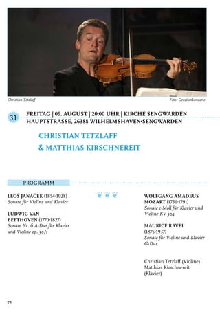 Freitag | 09. August | 20:00 Uhr | Kirche Sengwarden
	HauptstraSSe, 26388 Wilhelmshaven-Sengwarden
Programm
Leoš Janáček (1854-1928)
Sonate für Violine und Klavier
Ludwig van
Beethoven (1770-1827)
Sonate Nr. 6 A-Dur für Klavier
und Violine op. 30/1
❦ ❦ ❦ Wolfgang Amadeus
Mozart (1756-1791)
Sonate e-Moll für Klavier und
Violine KV 304
Maurice Ravel
(1875-1937)
Sonate für Violine und Klavier
G-Dur
Christian Tetzlaff (Violine)
Matthias Kirschnereit
(Klavier)
Christian Tetzlaff
& Matthias Kirschnereit
31
72
Christian Tetzlaff	 Foto: Gezeitenkonzerte
 