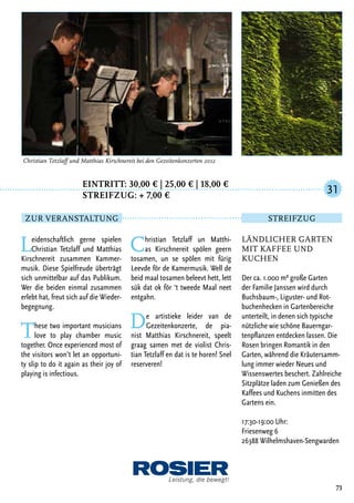 Eintritt: 30,00 € | 25,00 € | 18,00 €
		Streifzug: + 7,00 €
Leidenschaftlich gerne spielen
Christian Tetzlaff und Matthias
Kirschnereit zusammen Kammer-
musik. Diese Spielfreude überträgt
sich unmittelbar auf das Publikum.
Wer die beiden einmal zusammen
erlebt hat, freut sich auf die Wieder-
begegnung.
These two important musicians
love to play chamber music
together. Once experienced most of
the visitors won’t let an opportuni-
ty slip to do it again as their joy of
playing is infectious.
Christian Tetzlaff un Matthi-
as Kirschnereit spölen geern
tosamen, un se spölen mit fürig
Leevde för de Kamermusik. Well de
beid maal tosamen beleevt hett, lett
sük dat ok för ‘t tweede Maal neet
entgahn.
De artistieke leider van de
Gezeitenkonzerte, de pia-
nist Matthias Kirschnereit, speelt
graag samen met de violist Chris-
tian Tetzlaff en dat is te horen! Snel
reserveren!
73
Christian Tetzlaff und Matthias Kirschnereit bei den Gezeitenkonzerten 2012
Ländlicher Garten
mit Kaffee und
Kuchen
Der ca. 1.000 m² große Garten
der Familie Janssen wird durch
Buchsbaum-, Liguster- und Rot-
buchenhecken in Gartenbereiche
unterteilt, in denen sich typische
nützliche wie schöne Bauerngar-
tenpflanzen entdecken lassen. Die
Rosen bringen Romantik in den
Garten, während die Kräutersamm-
lung immer wieder Neues und
Wissenswertes beschert. Zahlreiche
Sitzplätze laden zum Genießen des
Kaffees und Kuchens inmitten des
Gartens ein.
17:30-19:00 Uhr:
Friesenweg 6
26388 Wilhelmshaven-Sengwarden
31
Zur Veranstaltung Streifzug
 
