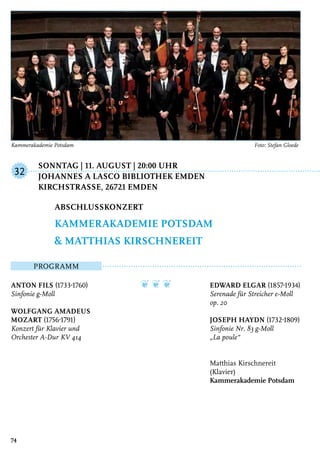 Sonntag | 11. August | 20:00 Uhr
	 Johannes a Lasco Bibliothek Emden
	 KirchstraSSe, 26721 Emden
Programm
Anton Fils (1733-1760)
Sinfonie g-Moll
Wolfgang Amadeus
Mozart (1756-1791)
Konzert für Klavier und
Orchester A-Dur KV 414
❦ ❦ ❦ Edward Elgar (1857-1934)
Serenade für Streicher e-Moll
op. 20
Joseph Haydn (1732-1809)
Sinfonie Nr. 83 g-Moll
„La poule“
Matthias Kirschnereit
(Klavier)
Kammerakademie Potsdam
Abschlusskonzert
Kammerakademie Potsdam
& Matthias Kirschnereit
32
74
Kammerakademie Potsdam	 Foto: Stefan Gloede
 