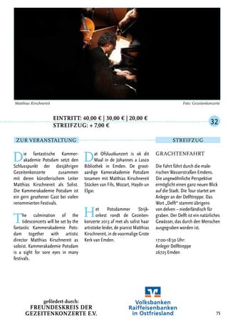 Eintritt: 40,00 € | 30,00 € | 20,00 €
		Streifzug: + 7,00 €
Die fantastische Kammer-
akademie Potsdam setzt den
Schlusspunkt der diesjährigen
Gezeitenkonzerte zusammen
mit deren künstlerischem Leiter
Matthias Kirschnereit als Solist.
Die Kammerakademie Potsdam ist
ein gern gesehener Gast bei vielen
renommierten Festivals.
The culmination of the
tidesconcerts will be set by the
fantastic Kammerakademie Pots-
dam together with artistic
director Matthias Kirschnereit as
soloist. Kammerakademie Potsdam
is a sight for sore eyes in many
festivals.
Dat Ofsluutkunzert is ok dit
Maal in de Johannes a Lasco
Bibliothek in Emden. De groot-
aardige Kamerakademie Potsdam
tosamen mit Matthias Kirschnereit
Stücken van Fils, Mozart, Haydn un
Elgar.
Het Potsdammer Strijk-
orkest rondt de Gezeiten-
konzerte 2013 af met als solist haar
artistieke leider, de pianist Matthias
Kirschnereit, in de voormalige Grote
Kerk van Emden.
75
Matthias Kirschnereit	 Foto: Gezeitenkonzerte
Grachtenfahrt
Die Fahrt führt durch die male-
rischen Wasserstraßen Emdens.
Die ungewöhnliche Perspektive
ermöglicht einen ganz neuen Blick
auf die Stadt. Die Tour startet am
Anleger an der Delfttreppe. Das
Wort „Delft“ stammt übrigens
von delven – niederländisch für
graben. Der Delft ist ein natürliches
Gewässer, das durch den Menschen
ausgegraben worden ist.
17:00-18:30 Uhr:
Anleger Delfttreppe
26725 Emden
32
Zur Veranstaltung Streifzug
gefördert durch:
Freundeskreis der
Gezeitenkonzerte e.V.
 