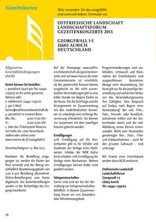 Eintrittskarten
76
Allgemeine
Geschäftsbedingungen
(AGB)
Karten können Sie bestellen:
1. postalisch (auch per Fax: 04941
179975) an die unten genannte
Adresse oder
2. telefonisch: 04941 1799-67
3. per E-Mail:
karten@ostfriesischelandschaft.de
4. persönlich in unseren Büro:
Mo.-Do.: 	 9:00-17:00 Uhr
Fr.: 	 9:00-13:00 Uhr
5. über das Ticketsystem Reservix
mit mehr als 1.000 Vorverkaufs-
stellen oder online unter
www.reservix.de (Zusatzgebühr)
Vorverkaufsbeginn: 13. Mai 2013
Nachdem die Bestellung einge-
gangen ist, werden die Karten per
Post versandt und der Betrag ein-
schließlich Bearbeitungsgebühr von
3,00 € pro Bestellung (Ausnahme:
Online-Bestellungen) vom Konto
abgebucht. Die Kartenbestellungen
werden in der Reihenfolge des Ein-
gangs bearbeitet.
Auf der Homepage www.ostfrie-
sischelandschaft.de/gezeitenkon-
zerte und auf www.reservix.de unter
Gezeitenkonzerte ist ersichtlich,
ob das gewünschte Konzert bereits
ausgebucht ist. Bei nicht ausver-
kauften Veranstaltungen gibt es eine
halbe Stunde vor Beginn Karten an
der Kasse. Für die Streifzüge und die
Arrangements im Zusammenhang
mit den niederländischen Konzer-
ten ist unbedingt eine vorherige Re-
servierung erforderlich. Sie können
nur zusammen mit dem jeweiligen
Konzert gebucht werden.
Ermäßigungen
50% Ermäßigung auf die Kon-
zertkarten gibt es für Schüler und
Studenten bei Vorlage eines Nach-
weises. Inhaber der NDR Kultur
Karte erhalten 10% Ermäßigung bei
Vorlage eines Nachweises. Weitere
Ermäßigungen können leider nicht
gewährt werden.
Fahrgemeinschaften
Gerne sind sind wir bei der Ver-
mittlungvonFahrgemeinschaften
behilflich. In diesem Zusammen-
hang freuen wir uns besonders
über Mitnahmeangebote.
Programmänderungen sind vor-
behalten. Umtausch und Rück-
nahme der Eintrittskarten sind
ausgeschlossen. Ausnahme:
Absage einer Veranstaltung. Die
Karte gilt nur für die jeweilige Ver-
anstaltung und verliert bei Verlas-
sen des Veranstaltungsraumes
ihre Gültigkeit. Kein Anspruch
auf Einlass nach Beginn einer
Veranstaltung! Bei evtl. Film-,
Foto-, Fernseh- oder Rundfunk-
aufnahmen erklärt sich der Kar-
teninhaber damit und der evtl.
Abbildung seiner Person einver-
standen. Nicht vom Veranstalter
genehmigte Ton-, Foto-, Film-
und Videoaufnahmen – auch für
den privaten Gebrauch – sind
untersagt.
Mit Erwerb einer Eintrittskarte
werden diese AGB anerkannt.
Ostfriesische Landschaft
Landschaftsforum
Georgswall 1-5
26603 Aurich
Tel.: 04941 1799-67
Bitte versenden Sie das ausgefüllte
und unterschriebene Formular an:
Ostfriesische Landschaft
Landschaftsforum
GezeitenKonzerte 2013
Georgswall 1-5
26603 Aurich
Deutschland
 