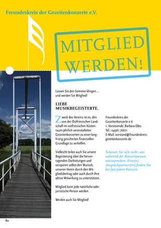 Lassen Sie den Sommer klingen ...
und werden Sie Mitglied!
Liebe
Musikbegeisterte,
Zweck des Vereins ist es, den
von der Ostfriesischen Land-
schaft im ostfriesischen Küsten-
raum jährlich veranstalteten
Gezeitenkonzerten zu einer lang-
fristig gesicherten finanziellen
Grundlage zu verhelfen.
Vielleicht teilen auch Sie unsere
Begeisterung über die hervor-
ragenden Darbietungen und
verspüren selbst den Wunsch,
unseren Verein durch den Mit-
gliedsbeitrag oder auch durch Ihre
aktive Mitwirkung zu unterstützen.
Mitglied kann jede natürliche oder
juristische Person werden.
Werden auch Sie Mitglied!
Freundeskreis der
Gezeitenkonzerte e.V.
1. Vorsitzende: Barbara Oles
Tel.: 04961 76671
E-Mail: vorstand@freundeskreis-
gezeitenkonzerte.de
Scheuen Sie sich nicht, uns
während der Konzertpausen
anzusprechen. Eine(n)
Ansprechpartner(in) finden Sie
bei fast jedem Konzert.
Freundeskreis der Gezeitenkonzerte e.V.
80
 