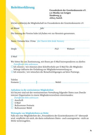 81
Freundeskreis der Gezeitenkonzerte e.V.
c/o Monika van Lengen
Strodeweg 33
26605 Aurich
Ich/wir erkläre(n) die Mitgliedschaft im Freundeskreis der Gezeitenkonzerte e.V.
ab Monat		 Jahr	
	
Die Satzung des Vereins habe ich/haben wir zur Kenntnis genommen.
Name, Vorname bzw. Firma (bei Paaren bitte beide Namen)
Straße			 PLZ	 Wohnort
E-Mail
Wir bitten Sie um Zustimmung, mit Ihnen per E-Mail korrespondieren zu dürfen:
Zutreffendes bitte ankreuzen
☐Ich stimme / wir stimmen dem Schriftverkehr per E-Mail für alle Mitglieder-
belange inklusive der Einladung zur Mitgliederversammlung zu.
☐Ich wünsche / wir wünschen die Benachrichtigungen auf dem Postwege.		
								
	
Telefon
Festnetz: (.............................)................................. Mobil: ..................................................
Aufnahme in die vereinsinterne Mitgliederliste
Ich bin/wir sind mit der vereinsinternen Verwaltung folgender Daten zum Zwecke
interner Organisation in einem Mitgliederverzeichnis einverstanden:
Zutreffendes bitte ankreuzen
☐ Anschrift		 	
☐ E-Mail			
☐ Rufnummer Festnetz
☐ Rufnummer Mobil		
Weitergabe von Mitgliederlisten an Dritte
Falls mir eine Mitgliederliste des „Freundskreis der Gezeitenkonzerte e.V.“ übersandt
wird, verpflichte ich mich, die darin enthaltenen Daten - auch auszugsweise - nicht an
Dritte weiterzugeben.
Beitrittserklärung
 