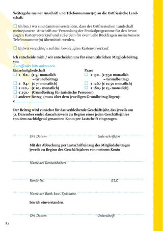 82
Weitergabe meiner Anschrift und Telefonnummer(n) an die Ostfriesische Land-
schaft:
☐Ich bin / wir sind damit einverstanden, dass der Ostfriesischen Landschaft
meine/unsere Anschrift zur Versendung der Festivalprogramme für den bevor-
zugten Kartenvorverkauf und außerdem für eventuelle Rückfragen meine/unsere
Telefonnummer(n) übermittelt werden.
☐Ich/wir verzichte/n auf den bevorzugten Kartenvorverkauf.	
Ich entscheide mich / wir entscheiden uns für einen jährlichen Mitgliedsbeitrag
von
Zutreffendes bitte ankreuzen
Einzelmitgliedschaft	 Paare
☐ € 60,- (€ 5,- monatlich	 ☐ € 90,- (€ 7,50 monatlich
= Grundbeitrag)			 = Grundbeitrag)
☐ € 84,- (€ 7,- monatlich)	 ☐ € 126,- (€ 10,50 monatlich)
☐ € 120,- (€ 10,- monatlich) 	 ☐ € 180,- (€ 15,- monatlich)
☐ € 250,- (Grundbeitrag für juristische Personen)
☐ anderer Betrag (muss über dem jeweiligen Grundbeitrag liegen):
€ ...............................
Der Beitrag wird zunächst für das verbleibende Geschäftsjahr, das jeweils am
31. Dezember endet, danach jeweils zu Beginn eines jeden Geschäftsjahres
von dem nachfolgend genannten Konto per Lastschrift eingezogen.
							
Ort	Datum		 Unterschrift/en
Mit der Abbuchung per Lastschrifteinzug des Mitgliedsbeitrages
jeweils zu Beginn des Geschäftsjahres von meinem Konto
Name des Kontoinhabers						
								
	
Konto-Nr.				 BLZ
Name der Bank bzw. Sparkasse
bin ich einverstanden.
Ort	Datum			 Unterschrift
 