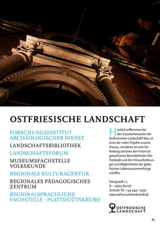 83
Herzlich willkommen bei
den Gezeitenkonzerten der
­Ost­friesischen Landschaft! Dies ist
eines der ­vielen Projekte ­unseres
Hauses, mit denen wir eine Ver-
bindung zwischen den historisch
gewachsenen Besonder­heiten Ost-
frieslands und den Herausforderun-
gen und Möglichkeiten der globa-
lisierten ­Lebenszusammenhänge
schaffen.
Georgswall 1-5
D – 26603 Aurich
Zentrale Tel.: +49 4941 17990
www.ostfriesischelandschaft.de
Ostfriesische Landschaft
Forschungsinstitut
Archäologischer Dienst
Landschaftsbibliothek
Landschaftsforum
Museumsfachstelle
Volkskunde
Regionale Kulturagentur
Regionales Pädagogisches
Zentrum
Regionalsprachliche
Fachstelle - PlattdüÜtskbüro
 