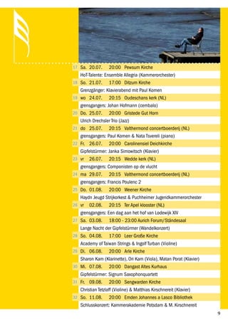 9
17 Sa. 20.07. 20:00 Pewsum Kirche
HoT-Talente: Ensemble Allegria (Kammerorchester)
18 So. 21.07. 17:00 Ditzum Kirche
Grenzgänger: Klavierabend mit Paul Komen
19 wo 24.07. 20:15 Oudeschans kerk (NL)
grensgangers: Johan Hofmann (cembalo)
20 Do. 25.07. 20:00 Gristede Gut Horn
Ulrich Drechsler Trio (Jazz)
21 do 25.07. 20:15 Valthermond concertboerderij (NL)
grensgangers: Paul Komen & Nata Tsvereli (piano)
22 Fr. 26.07. 20:00 Carolinensiel Deichkirche
Gipfelstürmer: Janka Simowitsch (Klavier)
23 vr 26.07. 20:15 Wedde kerk (NL)
grensgangers: Componisten op de vlucht
24 ma 29.07. 20:15 Valthermond concertboerderij (NL)
grensgangers: Francis Poulenc 2
25 Do. 01.08. 20:00 Weener Kirche
Haydn Jeugd Strijkorkest & Puchheimer Jugendkammerorchester
26 vr 02.08. 20:15 Ter Apel klooster (NL)
grensgangers: Een dag aan het hof van Lodewijk XIV
27 Sa. 03.08. 18:00 - 23:00 Aurich Forum/Ständesaal
Lange Nacht der Gipfelstürmer (Wandelkonzert)
28 So. 04.08. 17:00 Leer Große Kirche
Academy of Taiwan Strings & Ingolf Turban (Violine)
29 Di. 06.08. 20:00 Arle Kirche
Sharon Kam (Klarinette), Ori Kam (Viola), Matan Porat (Klavier)
30 Mi. 07.08. 20:00 Dangast Altes Kurhaus
Gipfelstürmer: Signum Saxophonquartett
31 Fr. 09.08. 20:00 Sengwarden Kirche
Christian Tetzlaff (Violine) & Matthias Kirschnereit (Klavier)
32 So. 11.08. 20:00 Emden Johannes a Lasco Bibliothek
Schlusskonzert: Kammerakademie Potsdam & M. Kirschnereit
 