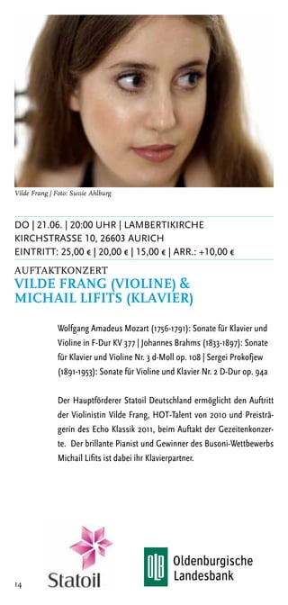 Vilde Frang | Foto: Sussie Ahlburg



DO | 21.06. | 20:00 Uhr | Lambertikirche
KirchstraSSe 10, 26603 Aurich
Eintritt: 25,00 € | 20,00 € | 15,00 € | ARR.: +10,00 €
Auftaktkonzert
Vilde Frang (Violine) &
Michail Lifits (Klavier)

               Wolfgang Amadeus Mozart (1756-1791): Sonate für Klavier und
               Violine in F-Dur KV 377 | Johannes Brahms (1833-1897): Sonate
               für Klavier und Violine Nr. 3 d-Moll op. 108 | Sergei Prokofjew
               (1891-1953): Sonate für Violine und Klavier Nr. 2 D-Dur op. 94a

               Der Hauptförderer Statoil Deutschland ermöglicht den Auftritt
               der Violinistin Vilde Frang, HOT-Talent von 2010 und Preisträ-
               gerin des Echo Klassik 2011, beim Auftakt der Gezeitenkonzer-
               te. Der brillante Pianist und Gewinner des Busoni-Wettbewerbs
               Michail Lifits ist dabei ihr Klavierpartner.




14
 