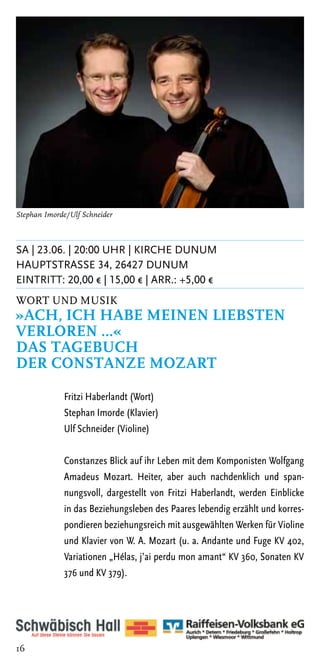 Stephan Imorde/Ulf Schneider



SA | 23.06. | 20:00 Uhr | Kirche Dunum
Hauptstrasse 34, 26427 Dunum
Eintritt: 20,00 € | 15,00 € | ARR.: +5,00 €
Wort und Musik
»Ach, ich habe meinen Liebsten
verloren …«
Das Tagebuch
der Constanze Mozart

             Fritzi Haberlandt (Wort)
             Stephan Imorde (Klavier)
             Ulf Schneider (Violine)

             Constanzes Blick auf ihr Leben mit dem Komponisten Wolfgang
             Amadeus Mozart. Heiter, aber auch nachdenklich und span-
             nungsvoll, dargestellt von Fritzi Haberlandt, werden Einblicke
             in das Beziehungsleben des Paares lebendig erzählt und korres-
             pondieren beziehungsreich mit ausgewählten Werken für Violine
             und Klavier von W. A. Mozart (u. a. Andante und Fuge KV 402,
             Variationen „Hélas, j’ai perdu mon amant“ KV 360, Sonaten KV
             376 und KV 379).




16
 