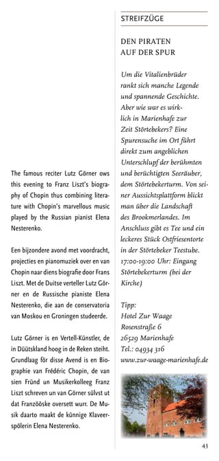 Streifzüge

                                           Den Piraten
                                           auf der Spur

                                           Um die Vitalienbrüder
                                           rankt sich manche Legende
                                           und spannende Geschichte.
                                           Aber wie war es wirk-
                                           lich in Marienhafe zur
                                           Zeit Störtebekers? Eine
                                           Spurensuche im Ort führt
                                           direkt zum angeblichen
                                           Unterschlupf der berühmten
The famous reciter Lutz Görner ows         und berüchtigten Seeräuber,
this evening to Franz Liszt’s biogra-      dem Störtebekerturm. Von sei-
phy of Chopin thus combining litera-       ner Aussichtsplattform blickt
ture with Chopin’s marvellous music        man über die Landschaft
played by the Russian pianist Elena        des Brookmerlandes. Im
Nesterenko.                                Anschluss gibt es Tee und ein
                                           leckeres Stück Ostfriesentorte
Een bijzondere avond met voordracht,       in der Störtebeker Teestube.
projecties en pianomuziek over en van      17:00-19:00 Uhr: Eingang
Chopin naar diens biografie door Frans     Störtebekerturm (bei der
Liszt. Met de Duitse verteller Lutz Gör-   Kirche)
ner en de Russische pianiste Elena
Nesterenko, die aan de conservatoria       Tipp:
van Moskou en Groningen studeerde.         Hotel Zur Waage
                                           Rosenstraße 6
Lutz Görner is en Vertell-Künstler, de     26529 Marienhafe
in Düütskland hoog in de Reken steiht.     Tel.: 04934 316
Grundlaag för disse Avend is en Bio-       www.zur-waage-marienhafe.de
graphie van Frédéric Chopin, de van
sien Fründ un Musikerkolleeg Franz
Liszt schreven un van Görner sülvst ut
dat Franzööske oversett wurr. De Mu-
sik daarto maakt de künnige Klaveer-
spölerin Elena Nesterenko.

                                                                      43
 