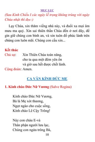 MỤC LỤC
10
(Sau Kinh Chiều I các ngày lễ trọng không trùng với ngày
Chúa nhật thì đọc:)
Lạy Chúa, xin thăm viếng nhà này, và đuổi xa mọi âm
mưu ma quỷ. Xin sai thiên thần Chúa đến ở nơi đây, để
gìn giữ chúng con bình an, và xin tuôn đổ phúc lành trên
chúng con luôn mãi. Chúng con cầu xin...
Kết thúc
Chủ sự: Xin Thiên Chúa toàn năng,
cho ta qua một đêm yên ổn
và giờ sau hết được chết lành.
Cộng đoàn: Amen.
CA VÃN KÍNH ÐỨC MẸ
1. Kính chào Ðức Nữ Vương (Salve Regina)
Kính chào Ðức Nữ Vương,
Bà là Mẹ xót thương,
Ngọt ngào cho cuộc sống,
Kính chào Lẽ Cậy Trông!
Này con cháu E-và
Thân phận người lưu lạc,
Chúng con ngửa trông Bà,
 