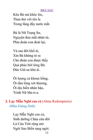 MỤC LỤC
11
Kêu Bà mà khóc lóc,
Than thở với rên la
Trong lũng đầy nước mắt.
Bà là Nữ Trạng Sư,
Nguyện đưa mắt nhân từ,
Phía đoàn con đoái lại;
Và sau đời khổ ải,
Xin Bà khứng tỏ ra
Cho đoàn con được thấy
Quả phúc bởi lòng Bà:
Ðức Giê-su khả ái.
Ôi lượng cả khoan hồng,
Ôi tấm lòng xót thương,
Ôi dịu hiền nhân hậu,
Trinh Nữ Ma-ri-a.
2. Lạy Mẫu Nghi cao cả (Alma Redemptoris)
(Mùa Giáng Sinh)
Lạy Mẫu Nghi cao cả,
Sinh dưỡng Chúa cứu đời
Là Cửa Trời rộng mở
Ngôi Sao Biển rạng ngời.
 