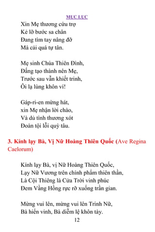 MỤC LỤC
12
Xin Mẹ thương cứu trợ
Kẻ lỡ bước sa chân
Ðang tìm tay nâng đỡ
Mà cải quá tự tân.
Mẹ sinh Chúa Thiên Ðình,
Ðấng tạo thành nên Mẹ,
Trước sau vẫn khiết trinh,
Ôi lạ lùng khôn ví!
Gáp-ri-en mừng hát,
xin Mẹ nhận lời chào,
Và dủ tình thương xót
Ðoàn tội lỗi quỳ tâu.
3. Kính lạy Bà, Vị Nữ Hoàng Thiên Quốc (Ave Regina
Caelorum)
Kính lạy Bà, vị Nữ Hoàng Thiên Quốc,
Lạy Nữ Vương trên chính phẩm thiên thần,
Là Cội Thiêng là Cửa Trời vinh phúc
Ðem Vầng Hồng rực rỡ xuống trần gian.
Mừng vui lên, mừng vui lên Trinh Nữ,
Bà hiển vinh, Bà diễm lệ khôn tày.
 