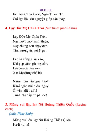 MỤC LỤC
13
Bên tòa Chúa Ki-tô, Ngôi Thánh Tử,
Cúi lạy Bà, xin nguyện giúp cầu thay.
4. Lạy Ðức Mẹ Chúa Trời (Sub tuum praesidium)
Lạy Ðức Mẹ Chúa Trời,
Ngài xiết bao thánh thiện,
Này chúng con chạy đến
Tìm nương ẩn nơi Ngài.
Lúc sa vòng gian khổ,
Khi gặp cảnh phong trần,
Lời con cái nài van,
Xin Mẹ đừng chê bỏ.
Nhưng xin hằng giải thoát
Khỏi ngàn nỗi hiểm nguy,
Ôi vinh diệu ai bì
Trinh Nữ đầy ơn phước!
5. Mừng vui lên, lạy Nữ Hoàng Thiên Quốc (Regina
caeli)
(Mùa Phục Sinh)
Mừng vui lên, lạy Nữ Hoàng Thiên Quốc
Ha-lê-lui-a!
 