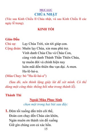 MỤC LỤC
15
CHÚA NHẬT
(Tức sau Kinh Chiều II Chúa nhật, và sau Kinh Chiều II các
ngày lễ trọng).
KINH TỐI
Giáo Đầu
Chủ sự: Lạy Chúa Trời, xin tới giúp con.
Cộng đoàn: Muôn lạy Chúa, xin mau phù trợ.
Vinh danh Chúa Cha và Chúa Con,
cùng vinh danh Thánh Thần Thiên Chúa,
tự muôn đời và chính hiện nay
luôn mãi đến thiên thu vạn đại. A-men.
Ha-lê-lui-a.
(Mùa Chay: bỏ "Ha-lê-lui-a")
(Sau đó, nên thinh lặng giây lát để xét mình. Có thể
dùng một công thức thống hối như trong thánh lễ).
Thánh Thi
Ngoài Mùa Phục Sinh
chọn một trong hai bài sau đây:
1. Ðêm tối xuống dần trên cõi thế,
Ðoàn con chạy đến Chúa càn khôn,
Ngàn muôn ơn thánh xin đổ xuống
Giữ gìn chúng con cả xác hồn.
 