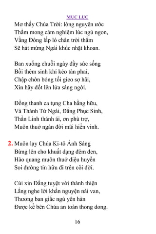 MỤC LỤC
16
Mơ thấy Chúa Trời: lòng nguyện ước
Thầm mong cảm nghiệm lúc ngủ ngon,
Vầng Ðông lấp ló chân trời thẳm
Sẽ hát mừng Ngài khúc nhặt khoan.
Ban xuống chuỗi ngày đầy sức sống
Bồi thêm sinh khí kẻo tàn phai,
Chập chờn bóng tối gieo sợ hãi,
Xin hãy đốt lên lửa sáng ngời.
Ðồng thanh ca tụng Cha hằng hữu,
Và Thánh Tử Ngài, Ðấng Phục Sinh,
Thần Linh thánh ái, ơn phù trợ,
Muôn thuở ngàn đời mãi hiển vinh.
2. Muôn lạy Chúa Ki-tô Ánh Sáng
Bừng lên cho khuất dạng đêm đen,
Hào quang muôn thuở diệu huyền
Soi đường tín hữu đi trên cõi đời.
Cúi xin Ðấng tuyệt vời thánh thiện
Lắng nghe lời khấn nguyện nài van,
Thương ban giấc ngủ yên hàn
Ðược kề bên Chúa an toàn thong dong.
 
