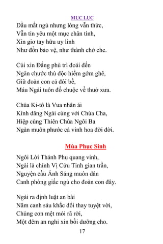 MỤC LỤC
17
Dầu mắt ngủ nhưng lòng vẫn thức,
Vẫn tin yêu một mực chân tình,
Xin giơ tay hữu uy linh
Như đồn bảo vệ, như thành chở che.
Cúi xin Ðấng phù trì đoái đến
Ngăn chước thù độc hiểm gớm ghê,
Giữ đoàn con cả đôi bề,
Máu Ngài tuôn đổ chuộc về thuở xưa.
Chúa Ki-tô là Vua nhân ái
Kính dâng Ngài cùng với Chúa Cha,
Hiệp cùng Thiên Chúa Ngôi Ba
Ngàn muôn phước cả vinh hoa đời đời.
Mùa Phục Sinh
Ngôi Lời Thánh Phụ quang vinh,
Ngài là chính Vị Cứu Tinh gian trần,
Nguyện cầu Ánh Sáng muôn dân
Canh phòng giấc ngủ cho đoàn con đây.
Ngài ra định luật an bài
Năm canh sáu khắc đổi thay tuyệt vời,
Chúng con mệt mỏi rã rời,
Một đêm an nghỉ xin bồi dưỡng cho.
 