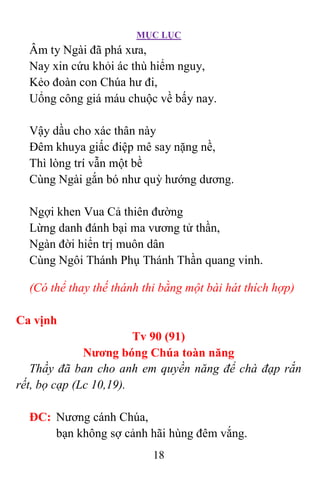 MỤC LỤC
18
Âm ty Ngài đã phá xưa,
Nay xin cứu khỏi ác thù hiểm nguy,
Kẻo đoàn con Chúa hư đi,
Uổng công giá máu chuộc về bấy nay.
Vậy dầu cho xác thân này
Ðêm khuya giấc điệp mê say nặng nề,
Thì lòng trí vẫn một bề
Cùng Ngài gắn bó như quỳ hướng dương.
Ngợi khen Vua Cả thiên đường
Lừng danh đánh bại ma vương tử thần,
Ngàn đời hiển trị muôn dân
Cùng Ngôi Thánh Phụ Thánh Thần quang vinh.
(Có thể thay thế thánh thi bằng một bài hát thích hợp)
Ca vịnh
Tv 90 (91)
Nương bóng Chúa toàn năng
Thầy đã ban cho anh em quyền năng để chà đạp rắn
rết, bọ cạp (Lc 10,19).
ÐC: Nương cánh Chúa,
bạn không sợ cảnh hãi hùng đêm vắng.
 