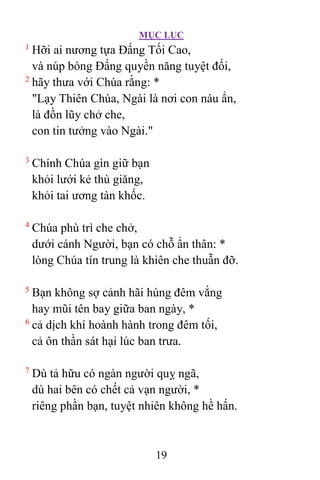 MỤC LỤC
19
1
Hỡi ai nương tựa Ðấng Tối Cao,
và núp bóng Ðấng quyền năng tuyệt đối,
2
hãy thưa với Chúa rằng: *
"Lạy Thiên Chúa, Ngài là nơi con náu ẩn,
là đồn lũy chở che,
con tin tưởng vào Ngài."
3
Chính Chúa gìn giữ bạn
khỏi lưới kẻ thù giăng,
khỏi tai ương tàn khốc.
4
Chúa phù trì che chở,
dưới cánh Người, bạn có chỗ ẩn thân: *
lòng Chúa tín trung là khiên che thuẫn đỡ.
5
Bạn không sợ cảnh hãi hùng đêm vắng
hay mũi tên bay giữa ban ngày, *
6
cả dịch khí hoành hành trong đêm tối,
cả ôn thần sát hại lúc ban trưa.
7
Dù tả hữu có ngàn người quỵ ngã,
dù hai bên có chết cả vạn người, *
riêng phần bạn, tuyệt nhiên không hề hấn.
 