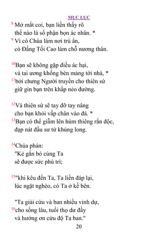 MỤC LỤC
20
8
Mở mắt coi, bạn liền thấy rõ
thế nào là số phận bọn ác nhân. *
9
Vì có Chúa làm nơi trú ẩn,
có Ðấng Tối Cao làm chỗ nương thân.
10
Bạn sẽ không gặp điều ác hại,
và tai ương khống bén mảng tới nhà, *
11
bởi chưng Người truyền cho thiên sứ
giữ gìn bạn trên khắp nẻo đường.
12
Và thiên sứ sẽ tay đỡ tay nâng
cho bạn khỏi vấp chân vào đá. *
13
Bạn có thể giẫm lên hùm thiêng rắn độc,
đạp nát đầu sư tử khủng long.
14
Chúa phán:
"Kẻ gắn bó cùng Ta
sẽ được sức phù trì;
15
"khi kêu đến Ta, Ta liền đáp lại,
lúc ngặt nghèo, có Ta ở kề bên.
"Ta giải cứu và ban nhiều vinh dự,
16
cho sống lâu, tuổi thọ dư đầy
và hưởng ơn cứu độ Ta ban."
 