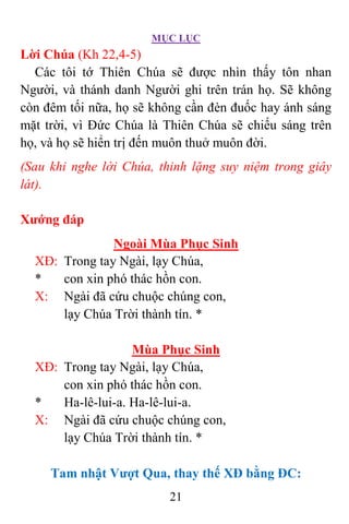 MỤC LỤC
21
Lời Chúa (Kh 22,4-5)
Các tôi tớ Thiên Chúa sẽ được nhìn thấy tôn nhan
Người, và thánh danh Người ghi trên trán họ. Sẽ không
còn đêm tối nữa, họ sẽ không cần đèn đuốc hay ánh sáng
mặt trời, vì Ðức Chúa là Thiên Chúa sẽ chiếu sáng trên
họ, và họ sẽ hiển trị đến muôn thuở muôn đời.
(Sau khi nghe lời Chúa, thinh lặng suy niệm trong giây
lát).
Xướng đáp
Ngoài Mùa Phục Sinh
XÐ: Trong tay Ngài, lạy Chúa,
* con xin phó thác hồn con.
X: Ngài đã cứu chuộc chúng con,
lạy Chúa Trời thành tín. *
Mùa Phục Sinh
XÐ: Trong tay Ngài, lạy Chúa,
con xin phó thác hồn con.
* Ha-lê-lui-a. Ha-lê-lui-a.
X: Ngài đã cứu chuộc chúng con,
lạy Chúa Trời thành tín. *
Tam nhật Vượt Qua, thay thế XĐ bằng ĐC:
 