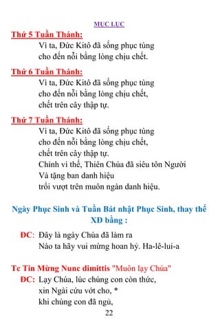 MỤC LỤC
22
Thứ 5 Tuần Thánh:
Vì ta, Đức Kitô đã sống phục tùng
cho đến nỗi bằng lòng chịu chết.
Thứ 6 Tuần Thánh:
Vì ta, Đức Kitô đã sống phục tùng
cho đến nỗi bằng lòng chịu chết,
chết trên cây thập tự.
Thứ 7 Tuần Thánh:
Vì ta, Đức Kitô đã sống phục tùng
cho đến nỗi bằng lòng chịu chết,
chết trên cây thập tự.
Chính vì thế, Thiên Chúa đã siêu tôn Người
Và tặng ban danh hiệu
trổi vượt trên muôn ngàn danh hiệu.
Ngày Phục Sinh và Tuần Bát nhật Phục Sinh, thay thế
XĐ bằng :
ĐC: Đây là ngày Chúa đã làm ra
Nào ta hãy vui mừng hoan hỷ. Ha-lê-lui-a
Tc Tin Mừng Nunc dimittis "Muôn lạy Chúa"
ÐC: Lạy Chúa, lúc chúng con còn thức,
xin Ngài cứu vớt cho, *
khi chúng con đã ngủ,
 