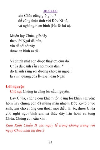 MỤC LỤC
23
xin Chúa cũng giữ gìn, *
để cùng thức tỉnh với Ðức Ki-tô,
và nghỉ ngơi an bình (Ha-lê-lui-a).
Muôn lạy Chúa, giờ đây
theo lời Ngài đã hứa,
xin để tôi tớ này
được an bình ra đi.
Vì chính mắt con được thấy ơn cứu độ
Chúa đã dành sẵn cho muôn dân: *
đó là ánh sáng soi đường cho dân ngoại,
là vinh quang của Ít-ra-en dân Ngài.
Lời nguyện
Chủ sự: Chúng ta dâng lời cầu nguyện.
Lạy Chúa, chúng con khiêm tốn dâng lời khẩn nguyện:
hôm nay chúng con đã mừng mầu nhiệm Ðức Ki-tô phục
sinh, xin cho chúng con thoát mọi điều tai ác, được Chúa
cho nghỉ ngơi bình an, và thức dậy hân hoan ca tụng
Chúa. Chúng con cầu xin...
(Sau Kinh Chiều II các ngày lễ trọng không trùng với
ngày Chúa nhật thì đọc:)
 